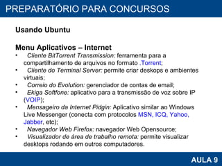 PROAB 2010 AULA 9 PREPARATÓRIO PARA CONCURSOS Usando Ubuntu Menu Aplicativos – Internet Cliente BitTorrent Transmission:  ferramenta para a compartilhamento de arquivos no formato  .Torrent ; Cliente do Terminal Server:  permite criar deskops e ambientes virtuais; Correio do Evolution:  gerenciador de contas de email; Ekiga Softfone:  aplicativo para a transmissão de voz sobre IP ( VOIP ); Mensageiro da Internet Pidgin:  Aplicativo similar ao Windows Live Messenger (conecta com protocolos  MSN, ICQ, Yahoo, Jabber , etc);  Navegador Web Firefox:  navegador Web Opensource;  Visualizador de área de trabalho remota:  permite visualizar desktops rodando em outros computadores.  