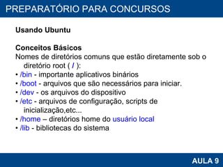 PROAB 2010 AULA 9 PREPARATÓRIO PARA CONCURSOS Usando Ubuntu Conceitos Básicos Nomes de diretórios comuns que estão diretamente sob o diretório root (  /  ): •  /bin  - importante aplicativos binários •  /boot  - arquivos que são necessários para iniciar. •  /dev  - os arquivos do dispositivo •  /etc  - arquivos de configuração, scripts de inicialização,etc... •  /home  – diretórios home do  usuário local •  /lib  - bibliotecas do sistema 