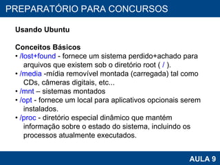 PROAB 2010 AULA 9 PREPARATÓRIO PARA CONCURSOS Usando Ubuntu Conceitos Básicos •  /lost+found  - fornece um sistema perdido+achado para arquivos que existem sob o diretório root (  /  ). •  /media  -mídia removível montada (carregada) tal como CDs, câmeras digitais, etc... •  /mnt  – sistemas montados •  /opt  - fornece um local para aplicativos opcionais serem instalados. •  /proc  - diretório especial dinâmico que mantém informação sobre o estado do sistema, incluindo os processos atualmente executados. 