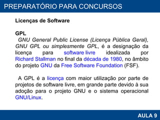 PROAB 2010 AULA 9 PREPARATÓRIO PARA CONCURSOS Licenças de Software GPL GNU General Public License (Licença Pública Geral), GNU GPL ou simplesmente GPL , é a designação da licença para  software livre  idealizada por  Richard Stallman  no final da  década de 1980 , no âmbito do projeto  GNU  da  Free Software Foundation  (FSF). A GPL é a  licença  com maior utilização por parte de projetos de software livre, em grande parte devido à sua adoção para o projeto GNU e o sistema operacional  GNU/Linux .  