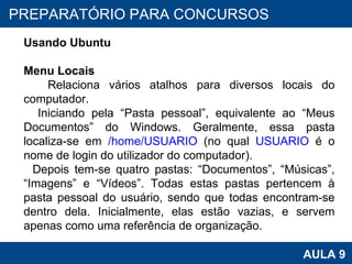 PROAB 2010 AULA 9 PREPARATÓRIO PARA CONCURSOS Usando Ubuntu Menu Locais Relaciona vários atalhos para diversos locais do computador.  Iniciando pela “Pasta pessoal”, equivalente ao “Meus Documentos” do Windows. Geralmente, essa pasta localiza-se em  /home/USUARIO  (no qual  USUARIO  é o nome de login do utilizador do computador). Depois tem-se quatro pastas: “Documentos”, “Músicas”, “Imagens” e “Vídeos”. Todas estas pastas pertencem à pasta pessoal do usuário, sendo que todas encontram-se dentro dela. Inicialmente, elas estão vazias, e servem apenas como uma referência de organização.  