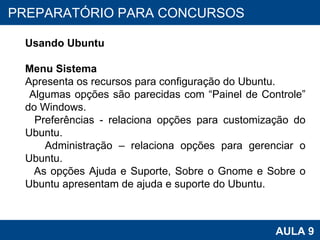 PROAB 2010 AULA 9 PREPARATÓRIO PARA CONCURSOS Usando Ubuntu Menu Sistema Apresenta os recursos para configuração do Ubuntu. Algumas opções são parecidas com “Painel de Controle” do Windows.  Preferências - relaciona opções para customização do Ubuntu.  Administração – relaciona opções para gerenciar o Ubuntu. As opções Ajuda e Suporte, Sobre o Gnome e Sobre o Ubuntu apresentam de ajuda e suporte do Ubuntu.  