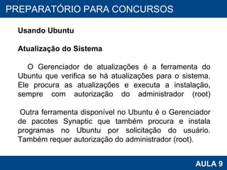 PROAB 2010 AULA 9 PREPARATÓRIO PARA CONCURSOS Usando Ubuntu Atualização do Sistema O Gerenciador de atualizações é a ferramenta do Ubuntu que verifica se há atualizações para o sistema. Ele procura as atualizações e executa a instalação, sempre com autorização do administrador (root) Outra ferramenta disponível no Ubuntu é o Gerenciador de pacotes Synaptic que também procura e instala programas no Ubuntu por solicitação do usuário. Também requer autorização do administrador (root).  