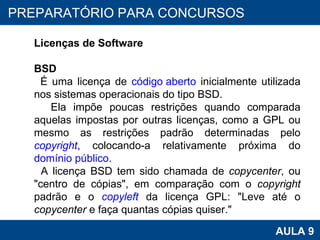 PROAB 2010 AULA 9 PREPARATÓRIO PARA CONCURSOS Licenças de Software BSD É uma licença de  código aberto  inicialmente utilizada nos sistemas operacionais do tipo BSD.  Ela impõe poucas restrições quando comparada aquelas impostas por outras licenças, como a GPL ou mesmo as restrições padrão determinadas pelo  copyright , colocando-a relativamente próxima do  domínio público .  A licença BSD tem sido chamada de  copycenter , ou "centro de cópias", em comparação com o  copyright  padrão e o  copyleft  da licença GPL: "Leve até o  copycenter  e faça quantas cópias quiser." 