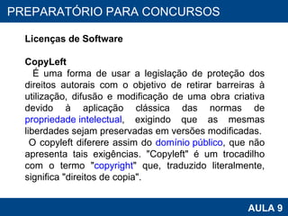 PROAB 2010 AULA 9 PREPARATÓRIO PARA CONCURSOS Licenças de Software CopyLeft É uma forma de usar a legislação de proteção dos direitos autorais com o objetivo de retirar barreiras à utilização, difusão e modificação de uma obra criativa devido à aplicação clássica das normas de  propriedade intelectual , exigindo que as mesmas liberdades sejam preservadas em versões modificadas.  O copyleft diferere assim do  domínio público , que não apresenta tais exigências. "Copyleft" é um trocadilho com o termo " copyright " que, traduzido literalmente, significa "direitos de copia".  