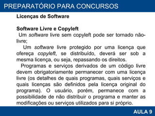 PROAB 2010 AULA 9 PREPARATÓRIO PARA CONCURSOS Licenças de Software Software Livre e Copyleft Um  software  livre sem copyleft pode ser tornado não-livre; Um  software  livre protegido por uma licença que ofereça  copyleft , se distribuído, deverá ser sob a mesma licença, ou seja, repassando os direitos. Programas e serviços derivados de um código livre devem obrigatoriamente permanecer com uma licença livre (os detalhes de quais programas, quais serviços e quais licenças são definidos pela licença original do programa). O usuário, porém, permanece com a possibilidade de não distribuir o programa e manter as modificações ou serviços utilizados para si próprio. 