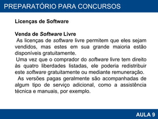 PROAB 2010 AULA 9 PREPARATÓRIO PARA CONCURSOS Licenças de Software Venda de  Software  Livre As licenças de  software  livre permitem que eles sejam vendidos, mas estes em sua grande maioria estão disponíveis gratuitamente. Uma vez que o comprador do  software  livre tem direito às quatro liberdades listadas, ele poderia redistribuir este  software  gratuitamente ou mediante remuneração.  As versões pagas geralmente são acompanhadas de algum tipo de serviço adicional, como a assistência técnica e manuais, por exemplo. 
