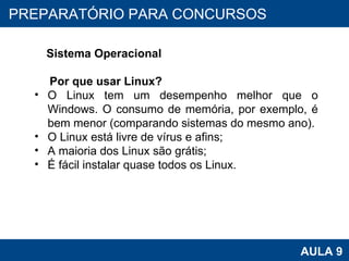 PROAB 2010 AULA 9 PREPARATÓRIO PARA CONCURSOS Sistema Operacional Por que usar Linux? O Linux tem um desempenho melhor que o Windows. O consumo de memória, por exemplo, é bem menor (comparando sistemas do mesmo ano). O Linux está livre de vírus e afins; A maioria dos Linux são grátis; É fácil instalar quase todos os Linux. 