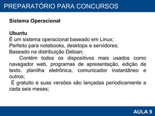 PROAB 2010 AULA 9 PREPARATÓRIO PARA CONCURSOS Sistema Operacional Ubuntu É um sistema operacional baseado em Linux; Perfeito para notebooks, desktops e servidores; Baseado na distribuição Debian; Contém todos os dispositivos mais usados como navegador web, programas de apresentação, edição de texto, planilha eletrônica, comunicador instantâneo e outros; É gratuito e suas versões são lançadas periodicamente a cada seis meses; 