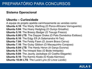 PROAB 2010 AULA 9 PREPARATÓRIO PARA CONCURSOS Sistema Operacional Ubuntu – Curiosidade A equipe do projeto apelida carinhosamente as versões como: Ubuntu 4.10 : The Warty Warthog (O Porco-Africano Verruguento)  Ubuntu 5.04 : The Hoary Hedghog (O Ouriço Grisalho)  Ubuntu 5.10 : The Breezy Badger (O Texugo Fresco)  Ubuntu 6.06 LTS : The Dapper Drake (O Pato Doméstico Estiloso)  Ubuntu 6.10 : The Edgy Eft (A Salamandra Hi-Tec)  Ubuntu 7.04 : The Feisty Fawn (O Jovem Bravo Cervo)  Ubuntu 7.10 : The Gutsy Gibbon (O Macaquinho Corajoso)  Ubuntu 8.04 LTS : The Hardy Heron (A Garça Durona)  Ubuntu 8.10 : The Intrepid Ibex (O Bode Intrépido)  Ubuntu 9.04 : The Jaunty Jackalope (O Coelho Elegante)  Ubuntu 9.10 : The Karmic Koala (O Koala Kármico)  Ubuntu 10.04 LTS : The Lucid Lynx (O Lince Lúcido)  