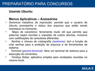 PROAB 2010 AULA 9 PREPARATÓRIO PARA CONCURSOS Usando Ubuntu Menus Aplicativos – Acessórios Gerenciar trabalhos de impressão:  permite que o usuário do Ubuntu acompanhe o status dos arquivos que estão sendo impressos no momento; Mapa de caracteres:  ferramenta muito útil que permite que palavras sejam escritas e copiadas de outros idiomas, inclusive com codificações de caracteres diferentes; Senhas e chaves de criptografia ( seahorse ):  tem a função de criar senhas para a proteção de arquivos e de ferramentas de sistema; Terminal ( gnome-terminal ):  Abre um terminal de sistema para a execução de comandos; Tomboy Notas:  aplicativo simples para anotações reunidas no mesmo local.  