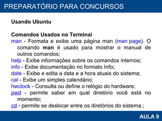 PROAB 2010 AULA 9 PREPARATÓRIO PARA CONCURSOS Usando Ubuntu Comandos Usados no Terminal man  - Formata e exibe uma página man ( man page ). O comando  man  é usado para mostrar o manual de outros comandos; help  - Exibe informações sobre os comandos internos; info  - Exibe documentação no formato Info ; date  - Exibe e edita a data e a hora atuais do sistema; cal  - Exibe um simples calendário; hwclock  - Consulta ou define o relógio do hardware; pwd  - permite saber em qual diretório você está no momento; cd  - permite se deslocar entre os diretórios do sistema.; 