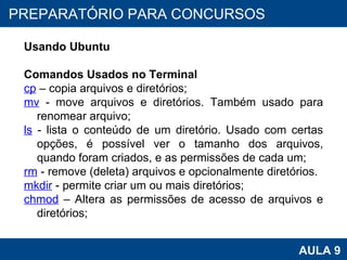 PROAB 2010 AULA 9 PREPARATÓRIO PARA CONCURSOS Usando Ubuntu Comandos Usados no Terminal cp  – copia arquivos e diretórios; mv   - move arquivos e diretórios. Também usado para renomear arquivo; ls   - lista o conteúdo de um diretório. Usado com certas opções, é possível ver o tamanho dos arquivos, quando foram criados, e as permissões de cada um; rm   - remove (deleta) arquivos e opcionalmente diretórios.  mkdir  - permite criar um ou mais diretórios; chmod  – Altera as permissões de acesso de arquivos e diretórios; 