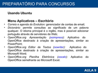 PROAB 2010 AULA 9 PREPARATÓRIO PARA CONCURSOS Usando Ubuntu Menu Aplicativos – Escritório Correio e agenda do Evolution:  gerenciador de contas de email; Dicionário:  permite consultas ao significado de um palavra qualquer. O idioma principal é o inglês, mas é possível adicionar português através de servidores da Web; OpenOffice.org Apresentação ( ooimpress ):  Aplicativo do  OpenOffice destinado à criação de apresentações, similar ao PowerPoint; OpenOffice.org Editor de Textos ( oowriter ):   Aplicativo do  OpenOffice destinado à criação de apresentações, similar ao Microsoft Word; OpenOffice.org Planilha Eletrônica ( oocalc ):  Aplicativo do OpenOffice semelhante ao Microsoft Excel.  