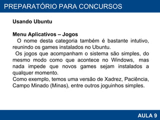 PROAB 2010 AULA 9 PREPARATÓRIO PARA CONCURSOS Usando Ubuntu Menu Aplicativos – Jogos O nome desta categoria também é bastante intutivo, reunindo os games instalados no Ubuntu.  Os jogos que acompanham o sistema são simples, do mesmo modo como que acontece no Windows,  mas nada impede que novos games sejam instalados a qualquer momento.  Como exemplo, temos uma versão de Xadrez, Paciência, Campo Minado (Minas), entre outros joguinhos simples.  