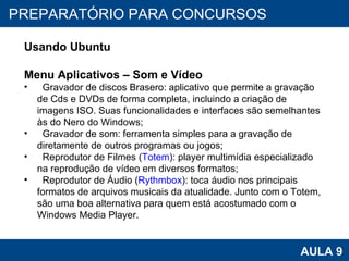 PROAB 2010 AULA 9 PREPARATÓRIO PARA CONCURSOS Usando Ubuntu Menu Aplicativos – Som e Vídeo Gravador de discos Brasero: aplicativo que permite a gravação de Cds e DVDs de forma completa, incluindo a criação de imagens ISO. Suas funcionalidades e interfaces são semelhantes às do Nero do Windows;  Gravador de som: ferramenta simples para a gravação de diretamente de outros programas ou jogos;  Reprodutor de Filmes ( Totem ): player multimídia especializado na reprodução de vídeo em diversos formatos;  Reprodutor de Áudio ( Rythmbox ): toca áudio nos principais formatos de arquivos musicais da atualidade. Junto com o Totem, são uma boa alternativa para quem está acostumado com o Windows Media Player.  