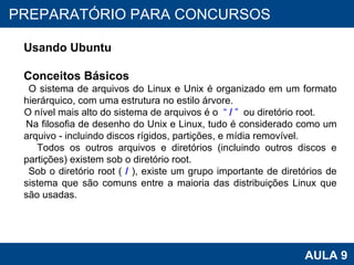 PROAB 2010 AULA 9 PREPARATÓRIO PARA CONCURSOS Usando Ubuntu Conceitos Básicos O sistema de arquivos do Linux e Unix é organizado em um formato hierárquico, com uma estrutura no estilo árvore. O nível mais alto do sistema de arquivos é o  “  /  ”   ou diretório root. Na filosofia de desenho do Unix e Linux, tudo é considerado como um arquivo - incluindo discos rígidos, partições, e mídia removível. Todos os outros arquivos e diretórios (incluindo outros discos e partições) existem sob o diretório root. Sob o diretório root (  /  ), existe um grupo importante de diretórios de sistema que são comuns entre a maioria das distribuições Linux que são usadas. 