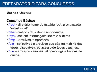 PROAB 2010 AULA 9 PREPARATÓRIO PARA CONCURSOS Usando Ubuntu Conceitos Básicos •  /root  - diretório home do usuário root, pronunciado 'eslash-ruut' •  /sbin  -binários de sistema importantes. •  /sys  - contém informações sobre o sistema •  /tmp  – arquivos temporários •  /usr  - aplicativos e arquivos que são na maioria das vezes disponíveis ao acesso de todos usuários. •  /var  – arquivos variáveis tal como logs e bancos de dados. 
