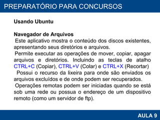 PROAB 2010 AULA 9 PREPARATÓRIO PARA CONCURSOS Usando Ubuntu Navegador de Arquivos Este aplicativo mostra o conteúdo dos discos existentes, apresentando seus diretórios e arquivos. Permite executar as operações de mover, copiar, apagar arquivos e diretórios. Incluindo as teclas de atalho  CTRL+C  (Copiar),  CTRL+V  (Colar) e  CTRL+X  (Recortar) Possui o recurso da lixeira para onde são enviados os arquivos excluídos e de onde podem ser recuperados. Operações remotas podem ser iniciadas quando se está sob uma rede ou possua o endereço de um dispositivo remoto (como um servidor de ftp). 