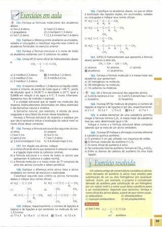 160. Classifique os alcadienos abaixo, no que se refere

1iEfExerácios em aula                                                à localização das ligações duplas: em acumulados, isolados
                                                                     ou conjugados e indique seus nomes oficiais.
                                                                     a) H2C=C~C~C=CH2
~    151. Forneça as fórmulas moleculares dos alcadienos                         H   H2 H
abaixo.
                                                                     b) H2C=C~C=C~C~CH2
a) hex-2,4-dieno             b) hept-2,5-dieno
c) propadieno                d) 2-metilpent-1 ,3-dieno
                                                                              H      HI             H2
e) oct-1 ,2-dieno            f) 2,3,3-trimetil-hex-1 ,4-dieno                         CH3
                                                                     c) H2C =C=C~CH3
      152. Explique a diferença entre alcadienos acumulados,                      H
isolados e conjugados e classifique segundo esse critério os
alcadienos fornecidos no exercício anterior.                         d) H3C~C~C=C~C=C~C~CH3
                                                                              H2     HI  H               I        H2
      153. Forneça a fórmula estrutural e o nome de todos                        CH3                     CH3
os alcadienos existentes com 5 carbonos na cadeia.
                                                                          161. (UFSE)O hidrocarboneto          que apresenta a fórmula
     _ . 154. (Unisa-SP)O nome oficial do hidrocarboneto abaixo      abaixo pertence à série dos:
é:
                     CH ~C       =C     =CH                                      CH2=CH      ~CH=CH2
                        3    I                2
                                                                     a) alcanos.            b) alcenos.                c) alcinos.
                             CH3                                     6) alcadienos.         e) alcatrienos.
a) 2-metilbut-2,3-dieno.           5 3-metilbut-1,2-dieno.                 162. Forneça a fórmula molecular e a massa molar dos
c) 2-metilbut-2-ino.               d) 3-metilbut-2-ino.              alcadienos que apresentam:                                 _
e) 2-metilbut-1 ,2-dieno.                                            a) 20 hidrogênios na molécula;
      155. O isopreno (metilbut-1 ,3-dieno) é um líquido volátil,    b) 38 hidrogênios na molécula;
incolor e irritante, de ponto de fusão igual a -146°C, ponto         c) 14 carbonos na molécula.
de ebulição igual a 34,08°C e densidade a 20 °C igual a             .~    163. Dê a fórmula estrutural dos seguintes alcinos.
0,6808 em relação à da água a 4°e. É muito inflamável.               a) 5-etil-6-metilnon-2-ino   b) 3-etil-5,5-dimetil-hex-1-ino
Apresenta risco de incêndio e explosão.                              c) butadiino                 d) hexatriino
    É a unidade estrutural que se repete nas moléculas dos
terpenos (hidrocarbonetos encontrados em óleos essenciais)                 164. (Vunesp-SP) Na molécula de propino, o número de
e das borrachas natural e sintética.                                 ligações (J (sigma) e de liqaçõesn (pi) são, respectivamente:
   A borracha natural: por exemplo, é obtida da seiva                a)2e2         b)5e1       c)5e2      ia 6e2       e)7e1
coagulada e seca (Iátex) da árvore Hevea brasiliensis.                    165. A análise elementar de uma substância permitiu
    Forneça a fórmula estrutural do isopreno e explique por          chegar à fórmula mínima C2H3.A massa molar da substância
que não é necessário indicar a localização do radical metil no       teve seu valor determinado igual a 54.
nome oficial desse composto.                                            Indique o nome e a fórmula estrutural desse composto
~       156. Forneça a fórmula estrutural dos seguintes alcinos.     sabendo que se trata de um alcino verdadeiro.
a)   etino                      b) propino                                 166. (Vunesp-SP) Indique a afirmação incorreta referente
c)   but-1-ino                  d) but-2-ino                         à substãncia química acetileno.
e)   pent-2-ino                 f) hex-1 ,5-diino                    a) O acetileno é um gás utilizado nos maça ricos de soldas.
g)   3,4,4-trimetilpent-1-ino   h) 4,4-dimetil-hept-2-ino            lQJA fórmula molecular do acetileno é C2H4.
      157. Em relação aos alcinos, indique:                          c) O nome oficial do acetileno é etino.
a) o nome oficial do alcino que apresenta 4 carbonos na cadeia       d) Na combustão total do acetileno, formam-se CO2(g) e H20(v)'
   e a ligação tripla entre os carbonos centrais;                    e) Entre os átomos de carbono do acetileno há uma tripla
b) a fórmula estrutural e o nome de todos os alcinos que                ligação.
   apresentam 6 carbonos e cadeia normal;
c) a fórmula molecular e a massa molar do 7Q composto da
   série dos alcinos (consulte a tabela periódica).                    ,lExadcio                    resolui              O
     158. Explique a diferença entre alcino falso e alcino
                                                                          Um sistema antigo de nomenclatura considera os alcinos
verdadeiro em termos de estrutura e reatividade.
                                                                      como derivados do acetileno (o alcino mais simples) pela
   Classifique segundo esse critério os alcinos fornecidos
                                                                      substituição de um ou dois hidrogênios por quaisquer
abaixo e indique seus nomes oficiais.                                 radicais. Assim, por exemplo, o propino é considerado
a) H3C~C~CH                        b) H3C~C         C~C~CH3           derivado do acetileno pela substituição de um hidrogênio
                                                         H2           por um radical metil e o nome usual dessa substância passa
c)               CH3               d)         CH3             CH3     a ser metilacetileno. Seguindo esse raciocínio, forneça o
                 I                            I                I      nome oficial dos alcinos abaixo, a partir de seus nomes usuais.
     HC     C~C~C~CH3                   H C~C~C         C~CH          a) etilacetileno                   b) dimetilacetileno
                 I     H2                3    I               I       c) isopropil-metilacetileno        d) etil-propilacetileno
                 CH3                          CH3             CH3

      159. Indique, respectivamente, o número de ligações (J
(sigma) e de ligações 1t (pi) existentes na molécula do oct-          a)but-7-ino     H3C~C~C                CH
1,3,5-triino.                                                                                  H2
a)17e3        b)16e3     c)16e6       1(j'13e6   e)12e9                                     etil     acetileno                           _

                                                                                                                                             59
 