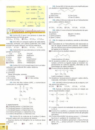b) but-2-ino                          H3C-         C     C-     CH3                    173. (Funrei-MG) A fórmula estrutural simplificada para
                                                                                          um alcadieno é representada a seguir.
                                              metil       acetileno         metil
        c) 4-metilpent-2-ino                                         H                                     ~
                                              H3C-C             C-C-CH3
                                                                                             Esse alceno é o:
                                                                        I                 a) hept-2-eno.                        b) hex-2-eno.
                                                                        CH3
                                                                                          ~ hex-1,4-dieno.                      d) hex-2,5-dieno.
                                              metil       acetileno         isopropil
                                                                                              174. (UFAL) Afórmula molecular de um hidrocarboneto
        d) hept-3-ino
                                H3C-         C-    C       C-      C-       C-      CH3   com a cadeia carbônica abaixo é:
                                             Hz                  . Hz       Hz
                                      etil        acetileno           propil
                                                                                                           ~
                                                                                          a) C5H12.     b) C5HlO'        &J C5Hg.     d) C5H6'      e) C5H5'


       i'~;Exercícios complemmtares                                                            175. (UFAL) O nome oficial do hidrocarboneto da ques-
                                                                                          tão anterior é:
                                                                                          a) pentano.                  íQJ pent-1 ,3-dieno.
             167. (Unifor-CE) O pent-1-ino pertence à classe dos                          c) pent-3,4-dieno.           d) pentino.
       hidrocarbonetos de fórmula geral:                                                  e) pent-1 ,3-diino.
       a) CnHzn+z b) CnHzn t'" CnHzn-z d) CnHzn-4 e) CnHzn-6
                                                                                          ~      176. Em relação aos alcadienos, assinale as alternativas
             168. (PUC-MG) Um composto orgânico de cadeia aberta,                         corretas:
       insaturada, ramificada, com carbono quaternário, tem cadeia                        ~ll reatividade de um hidrocarboneto está relacionada ao
                                                                                              A
       principal com quatro carbonos. Sua fórmula molecular é:                                tipo de ligação existente entre carbonos. Os alcadienos
       a)C6H13      b)C6Hll     i.<:.~C6HlO d)C6H14    e)C6H6                                 são mais reativos que os alcenos porque possuem o dobro
                                                                                              de ligações n na molécula.
             169. (Fafeod-MG) Em que alternativa os nomes corres-
                                                                                          !)l,O CO                          abaixo



                                                                                                   h
                                                                                                                                          é

       pondem às fórmulas?
            CzHz          CZH4       (CH3)3HC
       a) acetileno      etileno    neobutano
       b) etino          eteno      butano
       c) etino          vinil      trimetilmetano                                            7 ,8,8-trimetilnon-3 ,5-dieno.
       d) tolueno        eteno      metilpropano                                          04. Os alcadienos podem ser acumulados, conjugados ou
       'e' acetileno     etileno    metilpropano                                              isolados conforme as ligações duplas se localizem res-
                                                                                              pectivamente em carbonos seguidos, alternados ou nas
                170. (Unifor-CE) O 2,2,5-trimetil-hept-3-ino    é um hidro-
                                                                                              extremidades da cadeia carbônica.
        carboneto cujas moléculas têm cadeia carbônica:
          I. insaturada                                                                   0010 nome oficial do alcadieno abaixo é:
         11. ramificada                                                                               H C =C-C=C-                   CH
        111. aromática
                                                                                                       z       I     I      H         3


             Dessas afirmaçôes, somente:                                                              H3C-     CHz CH3
        a) I é correta.                   b) 11 é correta.                                    2-etil-3-metilpent-1,3-dieno.
        c) 111 é correta.                    I e 11 são corretas.                         16. Alcadienos necessariamente possuem cadeia aberta,
       .e) I e 111 são corretas.                                                              insaturada, ramificada e homogênea.
             171. (PUC-PR) Pelo sistema IUPAC, a nomenclatura                                   177. (UFV-MG) A fórmula molecular de um alquino, com
       correta para os compostos abaixo:                                                  três átomos de carbono, é:
                               H       H                                                  a) C3H3      6' C3H4    c) C3H5    d) C3H6     e) C3HS
                        H C -C-C-C-                       CH
                         3     I       I      Hz           3                                    178. Assinale a alternativa incorreta          em relação aos
                                                                                          alcinos esquernatizados a seguir:
                               CHz CH3
                               I                                                                       H                   H
                                                                                           I. HC-C-C                C-C-CH                II.H-C       C-H
                               CH3                                                             3       I                    I        3

                                                      H                                               CH3                  CH3
                       H3C -C-C              C-C-              CH3
                                                                                                      H
                              Hz                      I                                   111. H3C -C-C             C-      H
                                                    C6H5                                               I
       é respectivamente:                                                                              CH3
       ia, 3,4-dimetil-hexano e      2-fenil-hex-3-ino.
                                                                                          O1. A ordem crescente de reatividade dos alcinos acima é:
       b) 3,4-dimetil-hexano e       5-fenil-hex-3-ino.
                                                                                              1< 111 < 11.
       c) 3,4-dimetil-hexano e       2-benzil-hex-3-ino.
                                                                                          ~ O alcino 11 é o acetileno, o composto mais importante da
       d) 3-metil-2-etil-hexano      e 2-benzil-hex-3-ino.
                                                                                              classe dos alcinos devido ao grande número de aplicações
       e) 3-metil-2-etil-pentanO      e 2-fenil-hex-3-ino.
                                                                                              que possui.
            172. (Unifor-CE) As moléculas do 2-metilbut-1,3-dieno                         04. O nome oficial (IUPAC) dos alcinos acima é : I. 2,5-dimetil-
       possuem cadeia com cinco átomos de carbono.                                            hex-3-ino; 11. acetileno; 111. 3-metil-but-1-ino.
          Quantos átomos de hidrogênio há na molécula desse                               ~ Os alcinos e os alcadienos apresentam a mesma fórmula
       composto?                                                                              geral, CnHzn-z, porque possuem o mesmo numero de
       a)6         b)7        c,8         d)9         e)10                                    ligações n,


~6~O   I~                      ~                                                                                                                                _
 