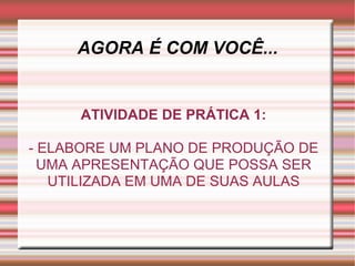 AGORA É COM VOCÊ... ATIVIDADE DE PRÁTICA 1: - ELABORE UM PLANO DE PRODUÇÃO DE UMA APRESENTAÇÃO QUE POSSA SER UTILIZADA EM UMA DE SUAS AULAS 