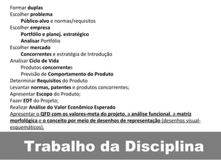 Trabalho da Disciplina Formar  duplas Escolher  problema Público-alvo  e normas/requisitos  Escolher  empresa Portfólio e planej. estratégico Analisar  Portfólio Escolher  mercado Concorrentes  e estratégia de Introdução Analisar  Ciclo de Vida Produtos  concorrente s Previsão de  Comportamento do Produto Determinar  Requisitos  do Produto Levantar  normas, patentes  e produtos concorrentes; Apresentar  Escopo  do Produto; Fazer  EDT  do Projeto; Realizar  Análise do Valor Econômico Esperado Apresentar o  QFD com os valores-meta do projeto , a  análise funcional , a  matriz morfológica  e  o conceito por meio de desenhos de representação  (desenhos visual-esquemáticos). 