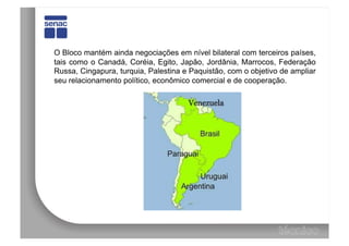 O Bloco mantém ainda negociações em nível bilateral com terceiros países,
tais como o Canadá, Coréia, Egito, Japão, Jordânia, Marrocos, Federação
Russa, Cingapura, turquia, Palestina e Paquistão, com o objetivo de ampliar
seu relacionamento político, econômico comercial e de cooperação.
 
