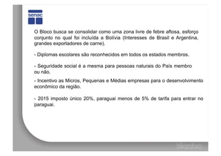 O Bloco busca se consolidar como uma zona livre de febre aftosa, esforço
conjunto no qual foi incluída a Bolívia (Interesses de Brasil e Argentina,
grandes exportadores de carne).

- Diplomas escolares são reconhecidos em todos os estados membros.

- Seguridade social é a mesma para pessoas naturais do País membro
ou não.
- Incentivo as Micros, Pequenas e Médias empresas para o desenvolvimento
econômico da região.

- 2015 imposto único 20%, paraguai menos de 5% de tarifa para entrar no
paraguai.
 