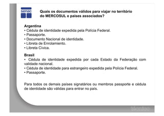 Quais os documentos válidos para viajar no território
         do MERCOSUL e países associados?

Argentina
•  Cédula de identidade expedida pela Polícia Federal.
•  Passaporte.
•  Documento Nacional de identidade.
•  Libreta de Enrolamiento.
•  Libreta Cívica.

Brasil
•  Cédula de identidade expedida por cada Estado da Federação com
validade nacional.
•  Cédula de identidade para estrangeiro expedida pela Polícia Federal.
•  Passaporte.


Para todos os demais países signatários ou membros passporte e cédula
de identidade são válidas para entrar no país.
 