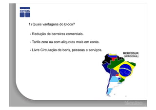 1) Quais vantagens do Bloco?

- Redução de barreiras comerciais.

- Tarifa zero ou com aliquotas mais em conta.

- Livre Circulação de bens, pessoas e serviços.
 