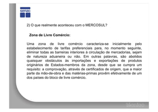 2) O que realmente aconteceu com o MERCOSUL?

 Zona de Livre Comércio:

Uma zona de livre comércio caracteriza-se inicialmente pelo
estabelecimento de tarifas preferenciais para, no momento seguinte,
eliminar todas as barreiras interiores à circulação de mercadorias, sejam
de natureza aduaneira ou não. Em outras palavras, são abolidos
quaisquer obstáculos às importações e exportações de produtos
originários de Estados-membros da zona, desde que se cumpra um
requisito: a comprovação, através de certificados de origem, que a maior
parte da mão-de-obra e das matérias-primas provêm efetivamente de um
dos países do bloco de livre comércio.
 