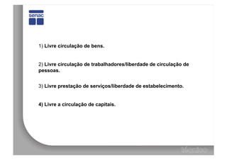 1) Livre circulação de bens.


2) Livre circulação de trabalhadores/liberdade de circulação de
pessoas.


3) Livre prestação de serviços/liberdade de estabelecimento.


4) Livre a circulação de capitais.
 