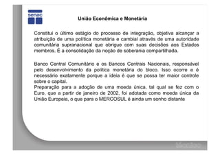 União Econômica e Monetária


Constitui o último estágio do processo de integração, objetiva alcançar a
atribuição de uma política monetária e cambial através de uma autoridade
comunitária supranacional que obrigue com suas decisões aos Estados
membros. É a consolidação da noção de soberania compartilhada.

Banco Central Comunitário e os Bancos Centrais Nacionais, responsável
pelo desenvolvimento da política monetária do bloco. Isso ocorre e é
necessário exatamente porque a ideia é que se possa ter maior controle
sobre o capital.
Preparação para a adoção de uma moeda única, tal qual se fez com o
Euro, que a partir de janeiro de 2002, foi adotada como moeda única da
União Europeia, o que para o MERCOSUL é ainda um sonho distante
 