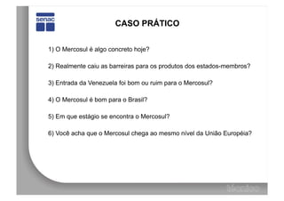 CASO PRÁTICO


1) O Mercosul é algo concreto hoje?

2) Realmente caiu as barreiras para os produtos dos estados-membros?

3) Entrada da Venezuela foi bom ou ruim para o Mercosul?

4) O Mercosul é bom para o Brasil?

5) Em que estágio se encontra o Mercosul?

6) Você acha que o Mercosul chega ao mesmo nível da União Européia?
 