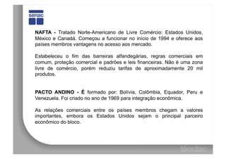 NAFTA - Tratado Norte-Americano de Livre Comércio: Estados Unidos,
México e Canadá. Começou a funcionar no início de 1994 e oferece aos
países membros vantagens no acesso aos mercado.

Estabeleceu o fim das barreiras alfandegárias, regras comerciais em
comum, proteção comercial e padrões e leis financeiras. Não é uma zona
livre de comércio, porém reduziu tarifas de aproximadamente 20 mil
produtos.


PACTO ANDINO - É formado por: Bolívia, Colômbia, Equador, Peru e
Venezuela. Foi criado no ano de 1969 para integração econômica.

As relações comerciais entre os países membros chegam a valores
importantes, embora os Estados Unidos sejam o principal parceiro
econômico do bloco.
 