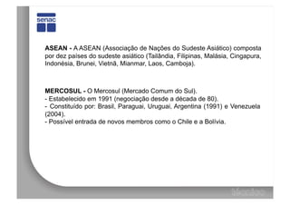 ASEAN - A ASEAN (Associação de Nações do Sudeste Asiático) composta
por dez países do sudeste asiático (Tailândia, Filipinas, Malásia, Cingapura,
Indonésia, Brunei, Vietnã, Mianmar, Laos, Camboja).



MERCOSUL - O Mercosul (Mercado Comum do Sul).
-  Estabelecido em 1991 (negociação desde a década de 80).
-  Constituído por: Brasil, Paraguai, Uruguai, Argentina (1991) e Venezuela
(2004).
-  Possível entrada de novos membros como o Chile e a Bolívia.
 