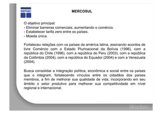 MERCOSUL


O objetivo principal:
-  Eliminar barreiras comerciais, aumentando o comércio.
-  Estabelecer tarifa zero entre os países.
-  Moeda única.

Fortaleceu relações com os países da américa latina, assinando acordos de
livre Comércio com o Estado Plurinacional da Bolívia (1996), com a
república do Chile (1996), com a república do Peru (2003), com a república
da Colômbia (2004), com a república do Equador (2004) e com a Venezuela
(2004).

Busca consolidar a integração política, econômica e social entre os países
que o integram, fortalecendo vínculos entre os cidadãos dos países
membros, a fim de melhorar sua qualidade de vida, incorporando em seu
âmbito o setor produtivo para melhorar sua competitividade em nível
regional e internacional.
 