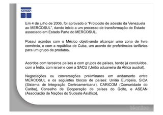 Em 4 de julho de 2006, foi aprovado o “Protocolo de adesão da Venezuela
ao MERCOSUL”, dando início a um processo de transformação de Estado
associado em Estado Parte do MERCOSUL.

Possui acordos com o México objetivando alcançar uma zona de livre
comércio, e com a república de Cuba, um acordo de preferências tarifárias
para um grupo de produtos.


Acordos com terceiros países e com grupos de países, tendo já concluídos,
com a Índia, com israel e com a SACU (União aduaneira da África austral).

Negociações ou conversações preliminares em andamento entre
MERCOSUL e os seguintes blocos de países: União Européia, SICA
(Sistema de Integração Centroamericana), CARICOM (Comunidade do
Caribe), Conselho de Cooperação de países do Golfo, e ASEAN
(Associação de Nações do Sudeste Asiático).
 