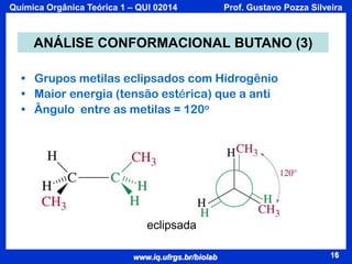 Química Orgânica Teórica 1 – QUI 02014

Prof. Gustavo Pozza Silveira

ANÁLISE CONFORMACIONAL BUTANO (3)
• Grupos metilas eclipsados com Hidrogênio
• Maior energia (tensão estérica) que a anti
• Ângulo entre as metilas = 120o

eclipsada
www.iq.ufrgs.br/biolab

16

 