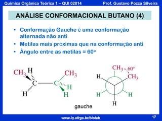 Química Orgânica Teórica 1 – QUI 02014

Prof. Gustavo Pozza Silveira

ANÁLISE CONFORMACIONAL BUTANO (4)
• Conformação Gauche é uma conformação
alternada não anti
• Metilas mais próximas que na conformação anti
• Ângulo entre as metilas = 60o

gauche
www.iq.ufrgs.br/biolab

17

 