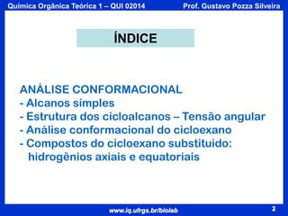 Química Orgânica Teórica 1 – QUI 02014

Prof. Gustavo Pozza Silveira

ÍNDICE

ANÁLISE CONFORMACIONAL
- Alcanos símples
- Estrutura dos cicloalcanos – Tensão angular
- Análise conformacional do cicloexano
- Compostos do cicloexano substituido:
hidrogênios axiais e equatoriais

www.iq.ufrgs.br/biolab

2

 