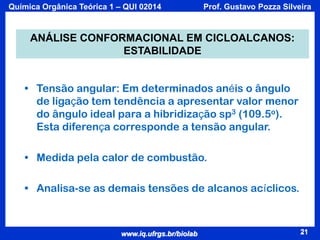 Química Orgânica Teórica 1 – QUI 02014

Prof. Gustavo Pozza Silveira

ANÁLISE CONFORMACIONAL EM CICLOALCANOS:
ESTABILIDADE
• Tensão angular: Em determinados anéis o ângulo
de ligação tem tendência a apresentar valor menor
do ângulo ideal para a hibridização sp3 (109.5o).
Esta diferença corresponde a tensão angular.
• Medida pela calor de combustão.
• Analisa-se as demais tensões de alcanos acíclicos.

www.iq.ufrgs.br/biolab

21

 