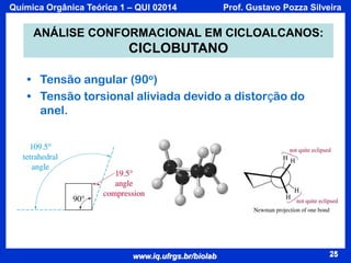Química Orgânica Teórica 1 – QUI 02014

Prof. Gustavo Pozza Silveira

ANÁLISE CONFORMACIONAL EM CICLOALCANOS:

CICLOBUTANO
• Tensão angular (90o)
• Tensão torsional aliviada devido a distorção do
anel.

www.iq.ufrgs.br/biolab

25

 