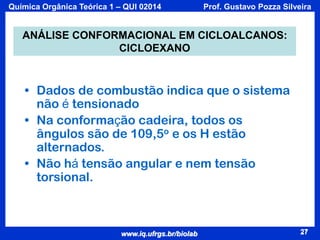 Química Orgânica Teórica 1 – QUI 02014

Prof. Gustavo Pozza Silveira

ANÁLISE CONFORMACIONAL EM CICLOALCANOS:
CICLOEXANO

• Dados de combustão indica que o sistema
não é tensionado
• Na conformação cadeira, todos os
ângulos são de 109,5o e os H estão
alternados.
• Não há tensão angular e nem tensão
torsional.

www.iq.ufrgs.br/biolab

27

 