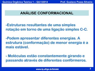 Química Orgânica Teórica 1 – QUI 02014

Prof. Gustavo Pozza Silveira

ANÁLISE CONFORMACIONAL
-Estruturas resultantes de uma símples
rotação em torno de uma ligação símples C-C.
-Podem apresentar diferentes energias. A
estrutura (conformação) de menor energia é a
mais estável.
- Moléculas estão constantemente girando e
passando através de diferentes confôrmeros.
www.iq.ufrgs.br/biolab

3

 