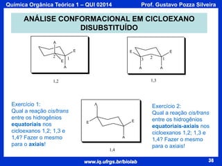 Química Orgânica Teórica 1 – QUI 02014

Prof. Gustavo Pozza Silveira

ANÁLISE CONFORMACIONAL EM CICLOEXANO
DISUBSTITUÍDO
A
E

2

E

1

E

3

A

2

A

1
A

1,3

1,2

Exercício 1:
Qual a reação cis/trans
entre os hidrogênios
equatoriais nos
cicloexanos 1,2; 1,3 e
1,4? Fazer o mesmo
para o axiais!

E

A

E

E

A

1,4

www.iq.ufrgs.br/biolab

Exercício 2:
Qual a reação cis/trans
entre os hidrogênios
equatoriais-axiais nos
cicloexanos 1,2; 1,3 e
1,4? Fazer o mesmo
para o axiais!
38

 