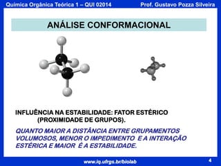 Química Orgânica Teórica 1 – QUI 02014

Prof. Gustavo Pozza Silveira

ANÁLISE CONFORMACIONAL

INFLUÊNCIA NA ESTABILIDADE: FATOR ESTÉRICO
(PROXIMIDADE DE GRUPOS).

QUANTO MAIOR A DISTÂNCIA ENTRE GRUPAMENTOS
VOLUMOSOS, MENOR O IMPEDIMENTO E A INTERAÇÃO
ESTÉRICA E MAIOR É A ESTABILIDADE.
www.iq.ufrgs.br/biolab

4

 