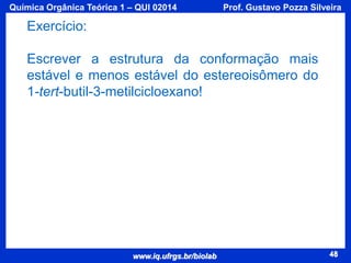 Química Orgânica Teórica 1 – QUI 02014

Prof. Gustavo Pozza Silveira

Exercício:
Escrever a estrutura da conformação mais
estável e menos estável do estereoisômero do
1-tert-butil-3-metilcicloexano!

www.iq.ufrgs.br/biolab

48

 