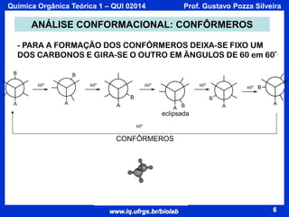 Química Orgânica Teórica 1 – QUI 02014

Prof. Gustavo Pozza Silveira

ANÁLISE CONFORMACIONAL: CONFÔRMEROS
- PARA A FORMAÇÃO DOS CONFÔRMEROS DEIXA-SE FIXO UM
DOS CARBONOS E GIRA-SE O OUTRO EM ÂNGULOS DE 60 em 60º.
B

B
60o

60o

60o

60o

B
A

A

60o B

B

A

A B

A

A

eclipsada
60o

CONFÔRMEROS

www.iq.ufrgs.br/biolab

6

 
